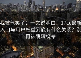 我被气笑了：一文说明白：17cc最新入口与用户权益到底有什么关系？别再被跳转绕晕