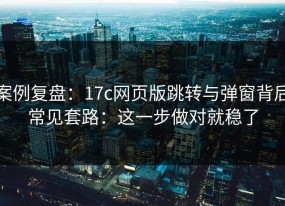 案例复盘：17c网页版跳转与弹窗背后常见套路：这一步做对就稳了