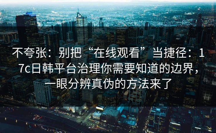 不夸张：别把“在线观看”当捷径：17c日韩平台治理你需要知道的边界，一眼分辨真伪的方法来了