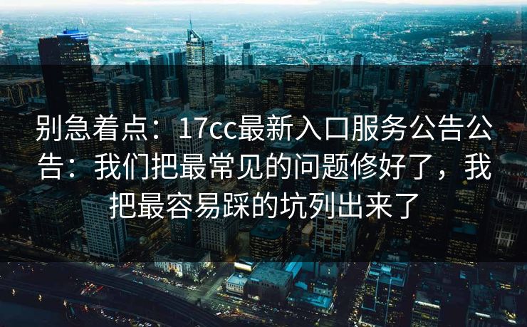 别急着点：17cc最新入口服务公告公告：我们把最常见的问题修好了，我把最容易踩的坑列出来了
