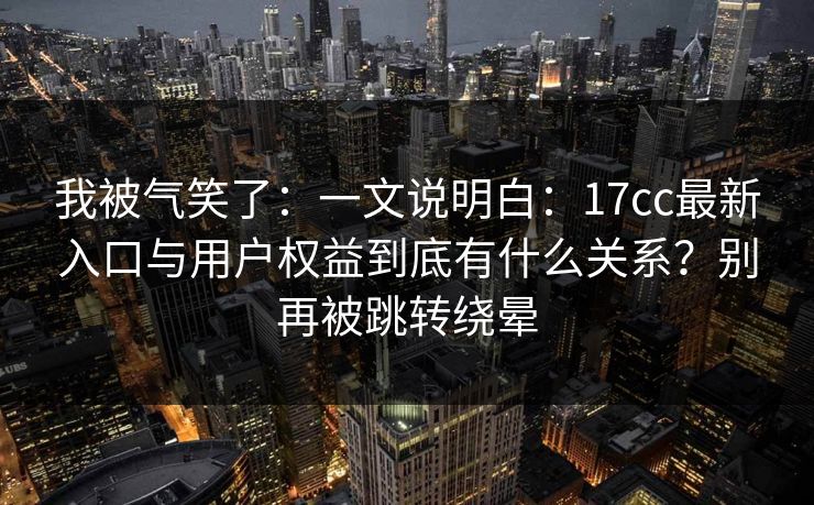我被气笑了：一文说明白：17cc最新入口与用户权益到底有什么关系？别再被跳转绕晕